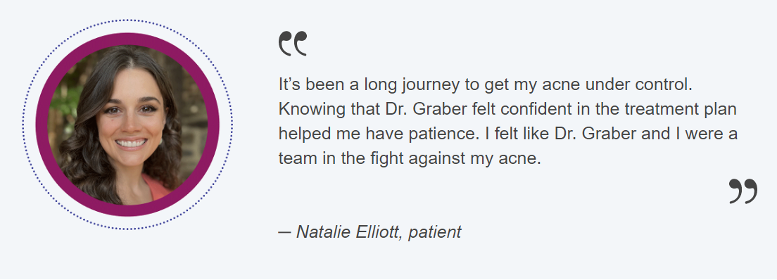 It’s been a long journey to get my acne under control. Knowing that Dr. Graber felt confident in the treatment plan helped me have patience. I felt like Dr. Graber and I were a team in the fight against my acne. ─ Natalie Elliott, patient
